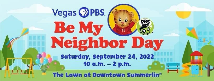 Vegas PBS Daniel Tiger Be My Neighbor Day will return on Saturday, September 24 from 10 a.m. to 2 p.m. at The Lawn in Downtown Summerlin.  Daniel Tiger Be My Neighbor Day is a free outdoor event that promotes being a caring neighbor.  Attendees can engage in community-faced acts of kindness and take part in family-friendly activities. PBS KIDS' beloved characters Daniel Tiger and Katerina Kittycat will be on stage for guest appearances throughout the day.  About Vegas PBS
Vegas PBS is a member-supported public television service providing educational content for over 50 years. Vegas PBS builds community through television, education services, and unique experiences that create a sense of place, civic and social capital. For 14 consecutive years, Vegas PBS has remained among the top ten most-watched PBS stations in the country. The station offers four unique broadcast channels: Vegas PBS Ch. 10.1, Vegas PBS Create Ch. 10.2, VEGAS PBS KIDS Ch. 10.3, and Vegas PBS WORLD Ch. 10.4. The station collaborates with community partners to create award-winning content that examines informational, cultural, historic, and educational regional issues.  Vegas PBS provides a robust variety of education services and workforce development opportunities that extend the educational experience beyond the broadcast. Resources and services include Vegas PBS’ Ready To Learn educational workshops for children and families, professional development for teachers, online learning courses and certifications for adults, multimedia educational support for educators, and a Special Needs Resource Library serving those with special needs.  Vegas PBS viewers can access their favorite shows across multiple platforms including broadcast, vegaspbs.org, the PBS Video App and the PBS KIDS Video App. For more information, visit vegaspbs.orgor find us on Facebook, Twitter, Instagram, LinkedInand YouTube.
